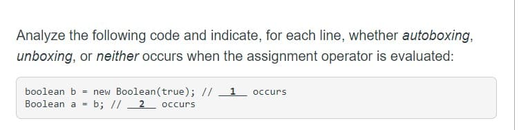 Analyze the following code and indicate, for each line, whether autoboxing,
unboxing, or neither occurs when the assignment operator is evaluated:
boolean b = new Boolean(true); // 1 occurs
Boolean a b; //2 occurs