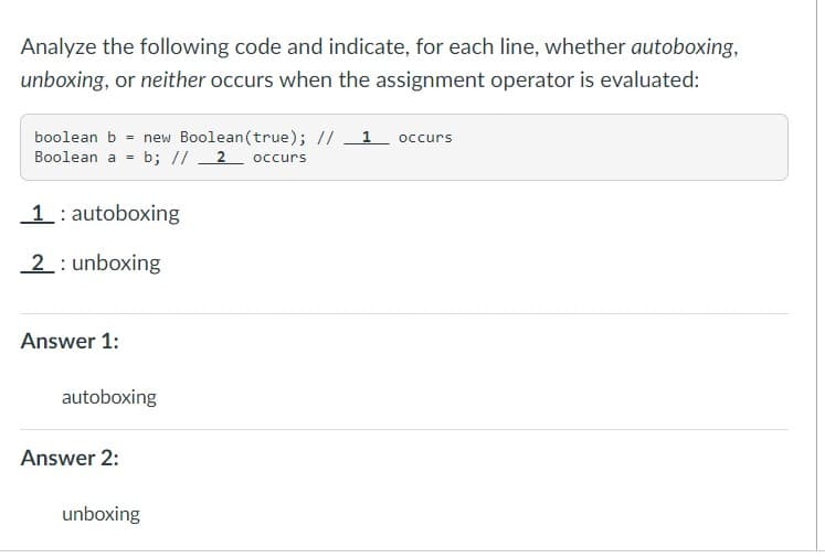 Analyze the following code and indicate, for each line, whether autoboxing,
unboxing, or neither occurs when the assignment operator is evaluated:
boolean b = new Boolean (true); // 1 occurs
Boolean a b; // 2 occurs
1 autoboxing
2: unboxing
Answer 1:
autoboxing
Answer 2:
unboxing