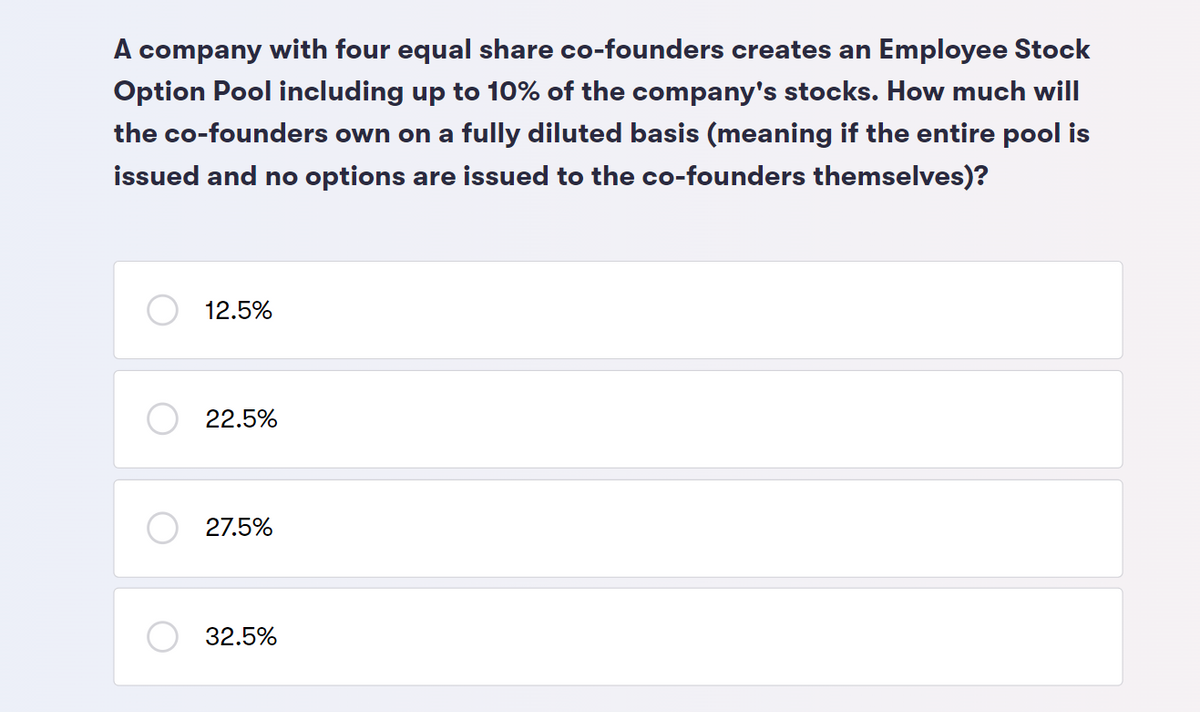 A company with four equal share co-founders creates an Employee Stock
Option Pool including up to 10% of the company's stocks. How much will
the co-founders own on a fully diluted basis (meaning if the entire pool is
issued and no options are issued to the co-founders themselves)?
12.5%
22.5%
27.5%
32.5%