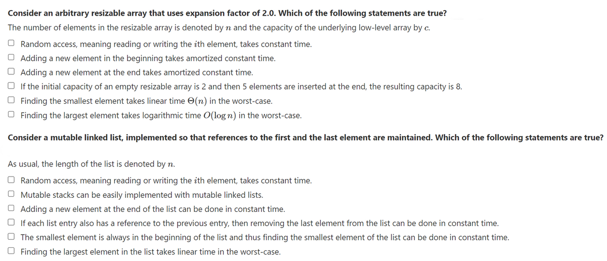 Consider an arbitrary resizable array that uses expansion factor of 2.0. Which of the following statements are true?
The number of elements in the resizable array is denoted by n and the capacity of the underlying low-level array by c.
Random access, meaning reading or writing the ith element, takes constant time.
O Adding a new element in the beginning takes amortized constant time.
Adding a new element at the end takes amortized constant time.
If the initial capacity of an empty resizable array is 2 and then 5 elements are inserted at the end, the resulting capacity is 8.
Finding the smallest element takes linear time (n) in the worst-case.
Finding the largest element takes logarithmic time O(log n) in the worst-case.
Consider a mutable linked list, implemented so that references to the first and the last element are maintained. Which of the following statements are true?
As usual, the length of the list is denoted by n.
Random access, meaning reading or writing the ith element, takes constant time.
O Mutable stacks can be easily implemented with mutable linked lists.
Adding a new element at the end of the list can be done in constant time.
If each list entry also has a reference to the previous entry, then removing the last element from the list can be done in constant time.
The smallest element is always in the beginning of the list and thus finding the smallest element of the list can be done in constant time.
Finding the largest element in the list takes linear time in the worst-case.