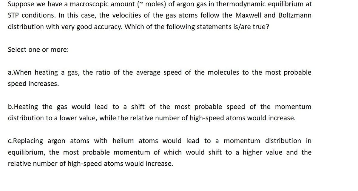 Suppose we have a macroscopic amount (~ moles) of argon gas in thermodynamic equilibrium at
STP conditions. In this case, the velocities of the gas atoms follow the Maxwell and Boltzmann
distribution with very good accuracy. Which of the following statements is/are true?
Select one or more:
a. When heating a gas, the ratio of the average speed of the molecules to the most probable
speed increases.
b.Heating the gas would lead to a shift of the most probable speed of the momentum
distribution to a lower value, while the relative number of high-speed atoms would increase.
c. Replacing argon atoms with helium atoms would lead to a momentum distribution in
equilibrium, the most probable momentum of which would shift to a higher value and the
relative number of high-speed atoms would increase.