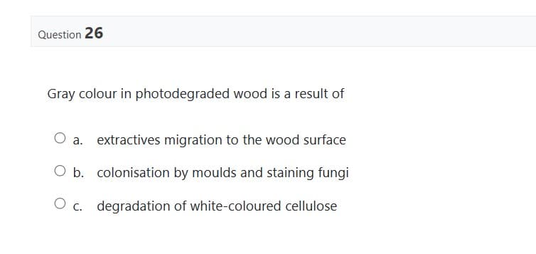 Question 26
Gray colour in photodegraded wood is a result of
extractives migration to the wood surface
O b. colonisation by moulds and staining fungi
O c. degradation of white-coloured cellulose
