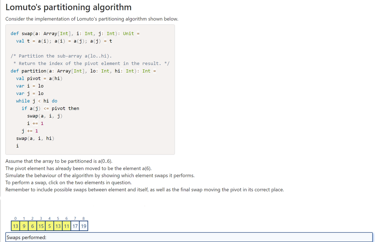 Lomuto's partitioning algorithm
Consider the implementation of Lomuto's partitioning algorithm shown below.
def swap(a: Array[Int], i: Int, j: Int): Unit =
val t = a(i); a(i)
a(j); a(j) = t
/* Partition the sub-array a(lo..hi).
* Return the index of the pivot element in the result. */
def partition(a: Array[Int], lo: Int, hi: Int): Int =
val pivot a(hi)
var i lo
var j = lo
while j < hi do
if a(j) <= pivot then
swap(a, i, j)
i += 1
j += 1
swap(a, i, hi)
i
=
Assume that the array to be partitioned is a(0..6).
The pivot element has already been moved to be the element a(6).
Simulate the behaviour of the algorithm by showing which element swaps it performs.
To perform a swap, click on the two elements in question.
Remember to include possible swaps between element and itself, as well as the final swap moving the pivot in its correct place.
0 1
13 9
Swaps performed:
2 3
6
4
15 5
5
6 7 8
13 11 17 19