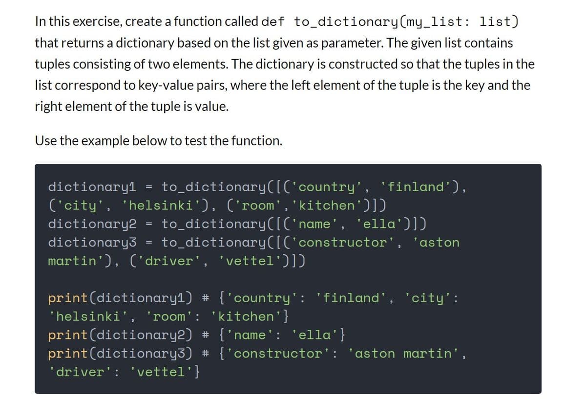 In this exercise, create a function called def to_dictionary(my_list: list)
that returns a dictionary based on the list given as parameter. The given list contains
tuples consisting of two elements. The dictionary is constructed so that the tuples in the
list correspond to key-value pairs, where the left element of the tuple is the key and the
right element of the tuple is value.
Use the example below to test the function.
dictionary1 to_dictionary([('country', 'finland'),
('city', 'helsinki'), ('room', 'kitchen')]
dictionary2
to_dictionary([('name', 'ella')])
to_dictionary([('constructor', 'aston
dictionary3
martin'), ('driver', 'vettel')])
=
=
print (dictionary1) # {'country': 'finland', 'city':
'helsinki', 'room': 'kitchen'}
print (dictionary2) # {'name': 'ella'}
print (dictionary3) # {'constructor': 'aston martin',
'driver': 'vettel'}
