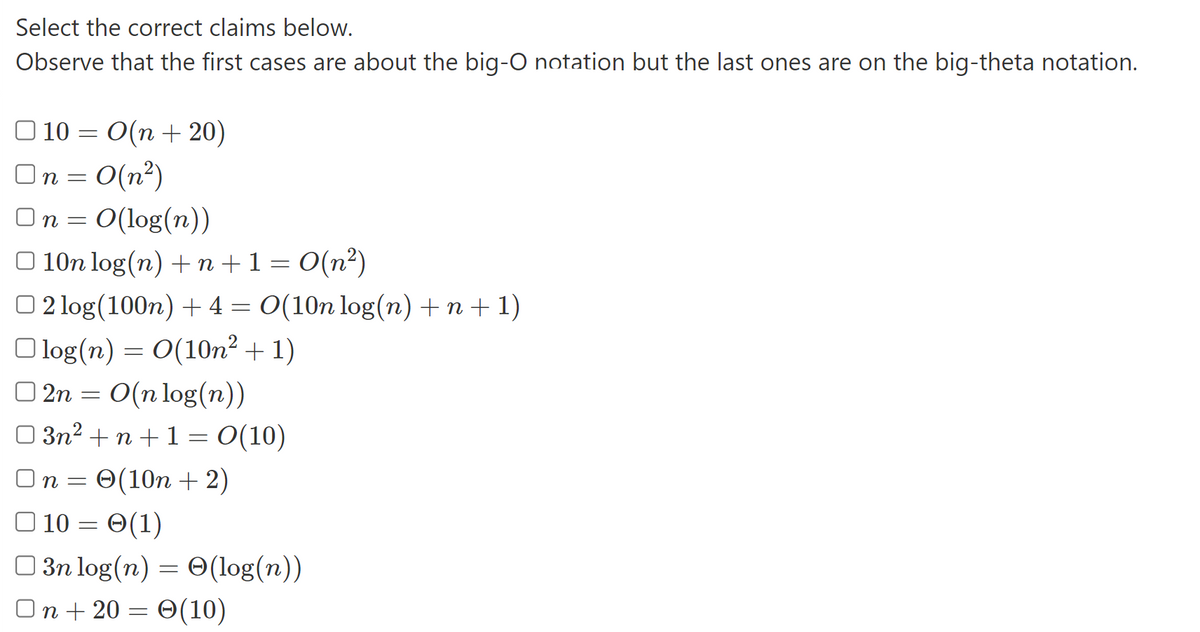 Select the correct claims below.
Observe that the first cases are about the big-O notation but the last ones are on the big-theta notation.
10 = O(n +20)
On = 0(n²)
On = O(log(n))
10n log(n) + n + 1 = 0(n²)
2 log(100n) + 4 = O(10n log(n) +n+1)
log(n) = O(10n²+1)
2n = O(n log(n))
03n²+n+1 = 0(10)
On 0(10n + 2)
10 = (1)
3n log(n) = O(log(n))
On + 20 = (10)