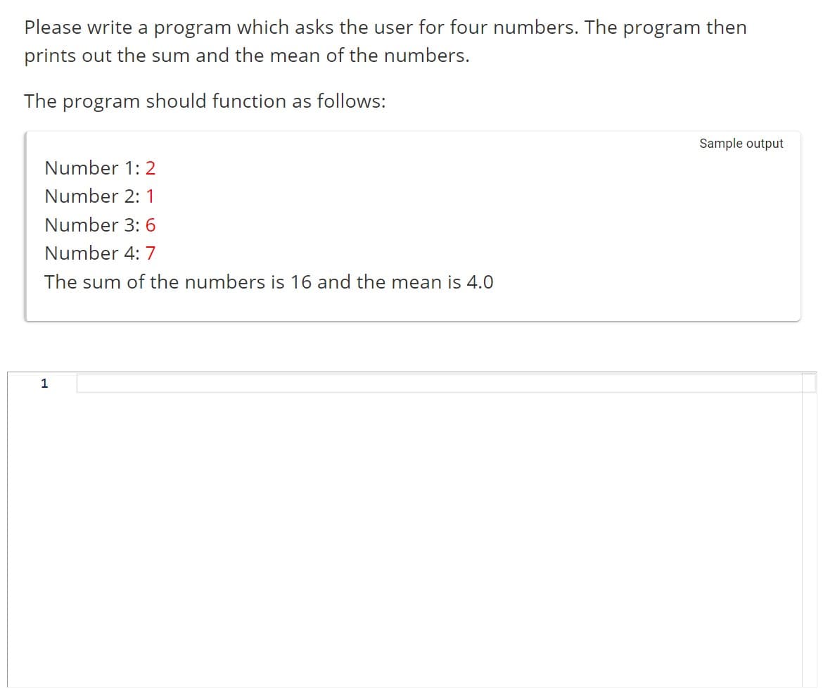 Please write a program which asks the user for four numbers. The program then
prints out the sum and the mean of the numbers.
The program should function as follows:
Number 1: 2
Number 2: 1
Number 3: 6
Number 4: 7
The sum of the numbers is 16 and the mean is 4.0
1
Sample output