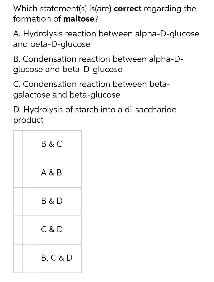 Which statement(s) is(are) correct regarding the
formation of maltose?
A. Hydrolysis reaction between alpha-D-glucose
and beta-D-glucose
B. Condensation reaction between alpha-D-
glucose and beta-D-glucose
C. Condensation reaction between beta-
galactose and beta-glucose
D. Hydrolysis of starch into a di-saccharide
product
B & C
A & B
B & D
C & D
B, C & D