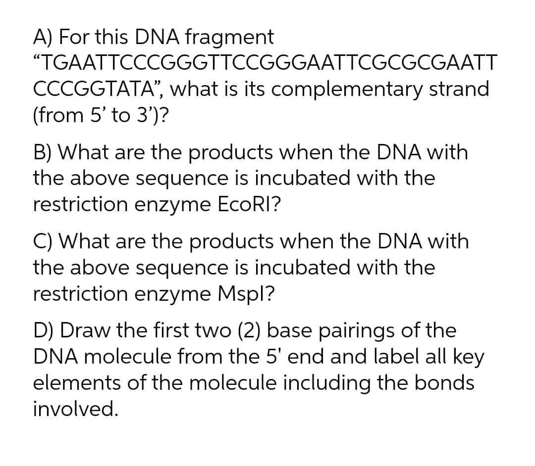 A) For this DNA fragment
"TGAATTCCCGGGTTCCGGGAATTCGCGCGAATT
CCCGGTATA", what is its complementary strand
(from 5' to 3')?
B) What are the products when the DNA with
the above sequence is incubated with the
restriction enzyme EcoRI?
C) What are the products when the DNA with
the above sequence is incubated with the
restriction enzyme Mspl?
D) Draw the first two (2) base pairings of the
DNA molecule from the 5' end and label all key
elements of the molecule including the bonds
involved.