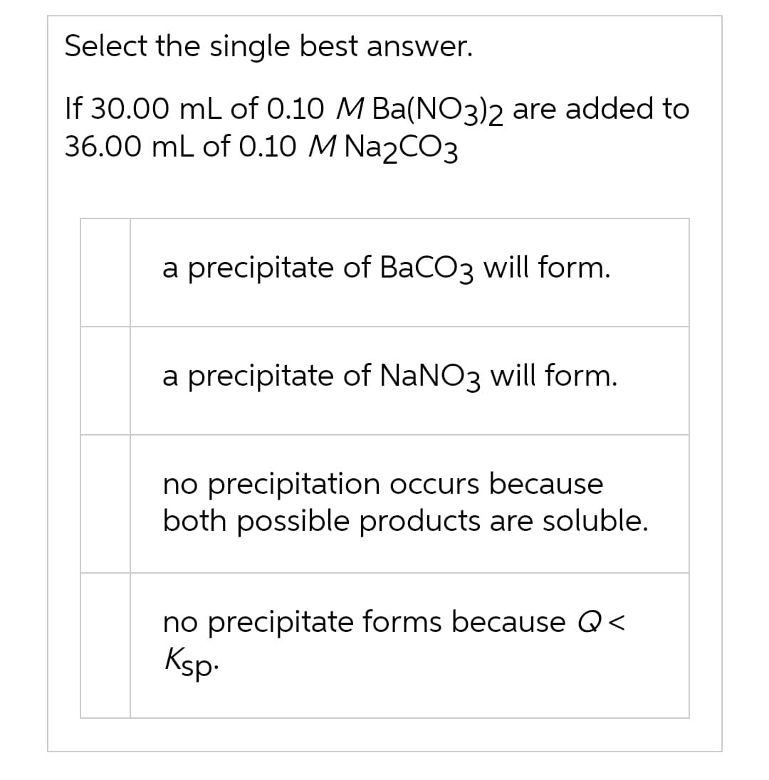 Select the single best answer.
If 30.00 mL of 0.10 M Ba(NO3)2 are added to
36.00 mL of 0.10 M Na2CO3
a precipitate of BaCO3 will form.
a precipitate of NaNO3 will form.
no precipitation occurs because
both possible products are soluble.
no precipitate forms because Q<
Ksp-
