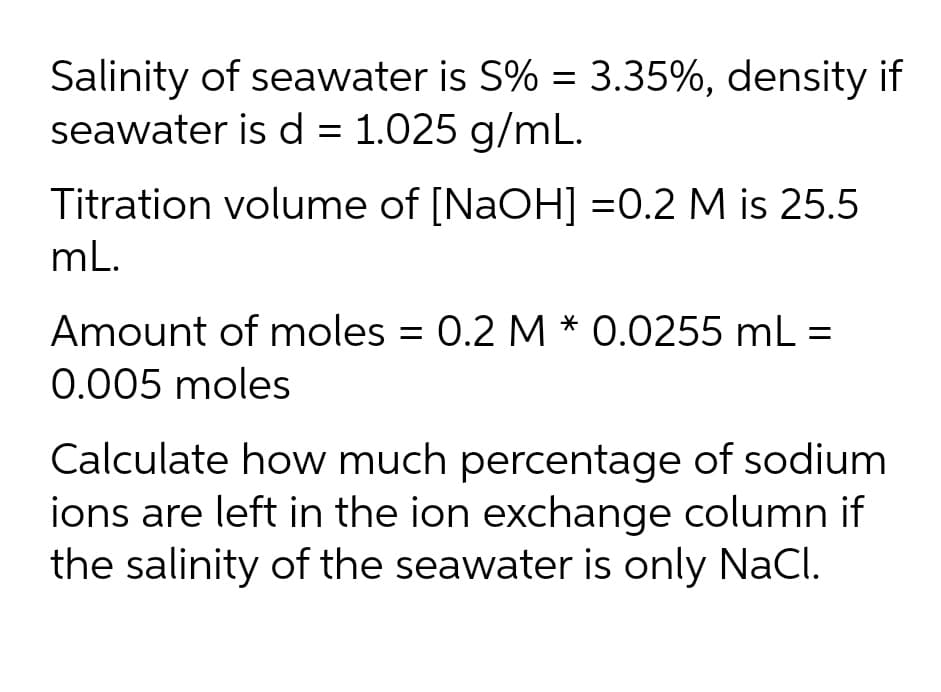 Salinity of seawater is S% = 3.35%, density if
seawater is d = 1.025 g/mL.
Titration volume of [NaOH] =0.2 M is 25.5
mL.
Amount of moles = 0.2 M * 0.0255 mL =
0.005 moles
Calculate how much percentage of sodium
ions are left in the ion exchange column if
the salinity of the seawater is only NaCl.
