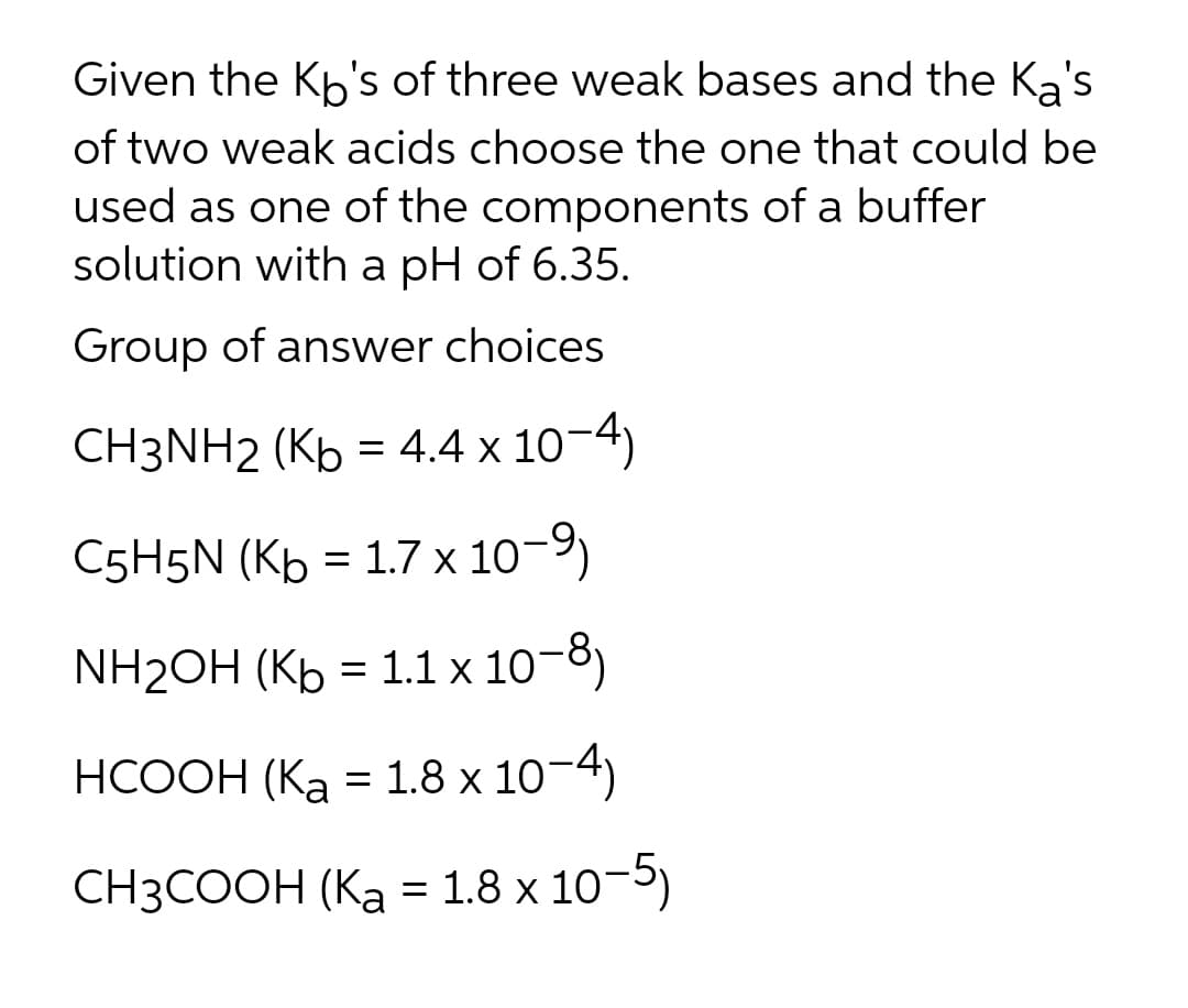 Given the Kb's of three weak bases and the Ka's
of two weak acids choose the one that could be
used as one of the components of a buffer
solution with a pH of 6.35.
Group of answer choices
CH3NH2 (Kb = 4.4 x 10-4)
C5H5N (Kb = 1.7 x 10-9)
NH2OH (Kb = 1.1 x 10-8)
%3D
НСООН (Ка — 1.8 х 10-4)
СНЗCOОН (Ка - 1.8 х 10-5)
