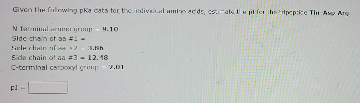 Given the following pKa data for the individual amino acids, estimate the pI for the tripeptide Thr-Asp-Arg.
N-terminal amino group = 9.10
Side chain of aa #1 =
Side chain of aa # 2 = 3.86
Side chain of aa # 3 = 12.48
C-terminal carboxyl group = 2.01
PI =