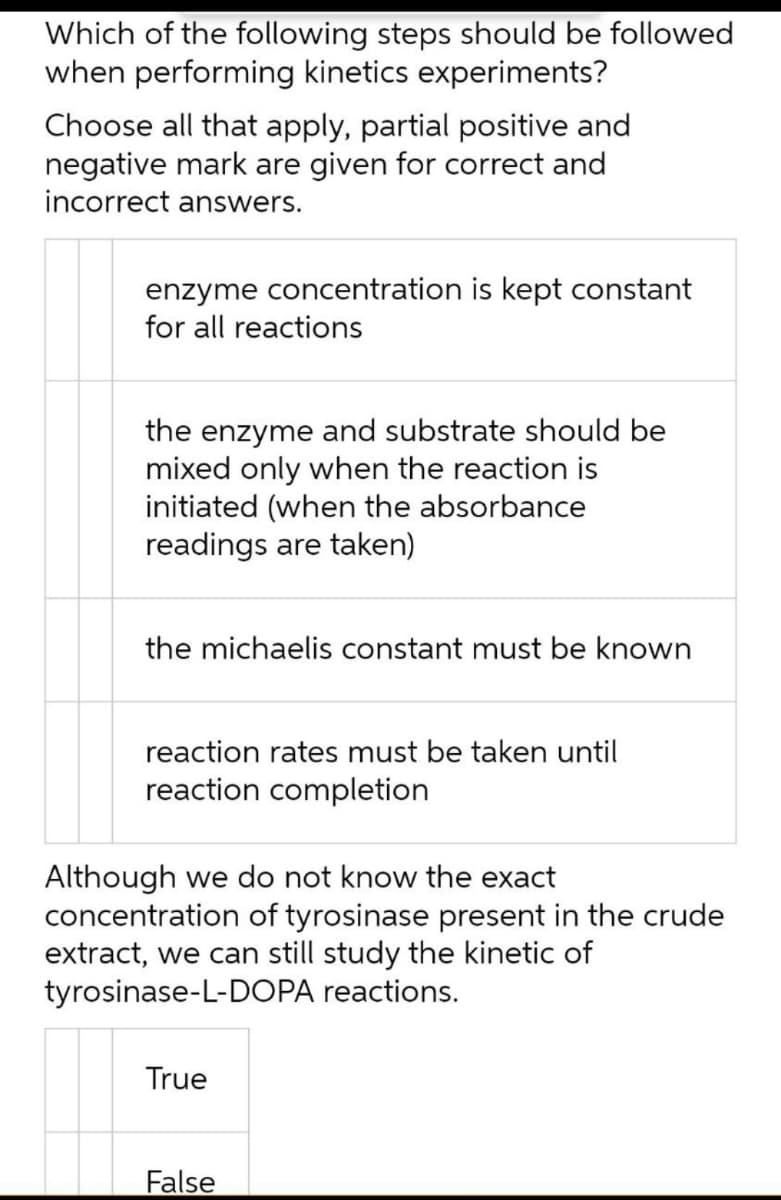 Which of the following steps should be followed
when performing kinetics experiments?
Choose all that apply, partial positive and
negative mark are given for correct and
incorrect answers.
enzyme concentration is kept constant
for all reactions
the enzyme and substrate should be
mixed only when the reaction is
initiated (when the absorbance
readings are taken)
the michaelis constant must be known
reaction rates must be taken until
reaction completion
Although we do not know the exact
concentration of tyrosinase present in the crude
extract, we can still study the kinetic of
tyrosinase-L-DOPA reactions.
True
False
