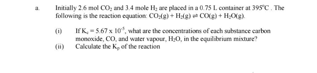 Initially 2.6 mol CO2 and 3.4 mole H2 are placed in a 0.75 L container at 395°C. The
following is the reaction equation: CO2(g) + H2(g) = CO(g) + H20(g).
а.
If K. = 5.67 x 10°, what are the concentrations of each substance carbon
monoxide, CO, and water vapour, H2O, in the equilibrium mixture?
Calculate the K, of the reaction
(i)
(ii)
