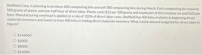 Sheffield Corp. is planning to produce 600 composting bins and sell 580 composting bins during March. Each composting bin requires
500 grams of plastic and one-half hour of direct labor. Plastic costs $12 per 500 grams and employees of the company are paid $20 per
hour. Manufacturing overhead is applied at a rate of 120% of direct labor costs. Sheffield has 400 kilos of plastic in beginning direct
materials inventory and wants to have 400 kilos in ending direct materials inventory. What is total amount budgeted for direct labor in
March?
O $144000
O $6000
$8000
O $16000