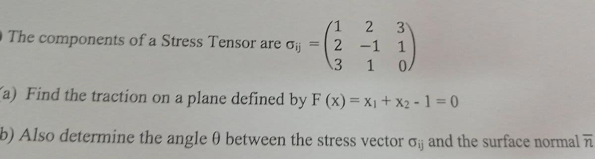 1
The components of a Stress Tensor are oij
2
3
1 0.
a) Find the traction on a plane defined by F (x) = x₁ + x2-1=0
b) Also determine the angle 0 between the stress vector o and the surface normal
2
3
-1 1