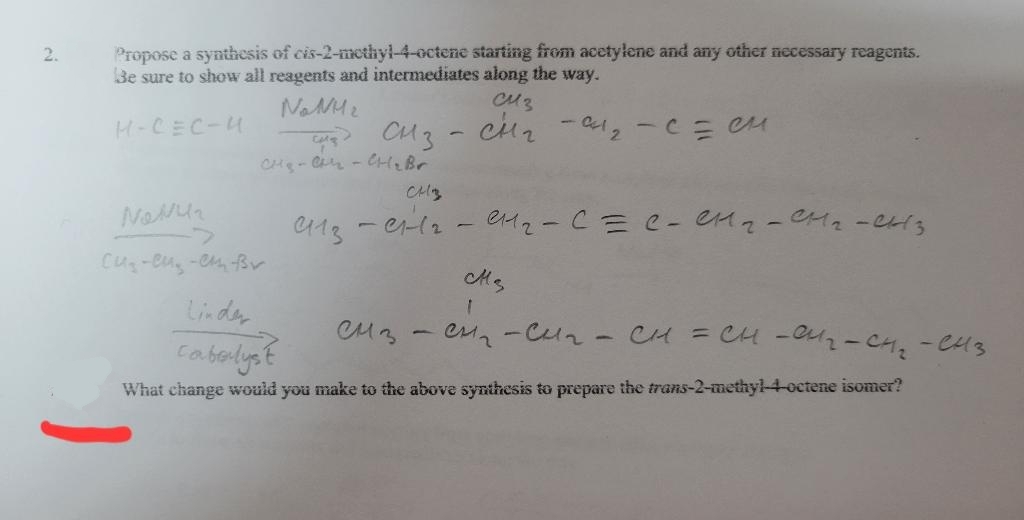 2.
Propose a synthesis of cis-2-methyl-4-octene starting from acetylene and any other necessary reagents.
Be sure to show all reagents and intermediates along the way.
Name
Сиз
H-CEC-4
CH3
СНГ
- 0²1₂ - C = Cu
CH₂-A - CH₂ Br
NONU₂
0113
енг-c=c-енг-сна-енз
Cu₂-eu-en-Br
CM₂
1
Linder
сиз
L
CH₂ - CH₂ - CH = CH-04₂ - CH₂ - CH3
cabalyst
What change would you make to the above synthesis to prepare the trans-2-methyl-4-octene isomer?
CH3
0112