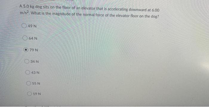 A 5.0 kg dog sits on the floor of an elevator that is accelerating downward at 6.00
m/s2. What is the magnitude of the normal force of the elevator floor on the dog?
49 N
64 N
79 N
34 N
43 N
55 N
0:19 N