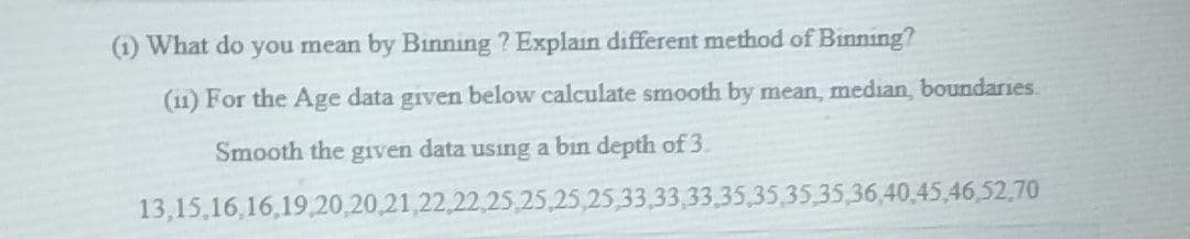 (1) What do you mean by Binning ? Explain different method of Binning?
(11) For the Age data given below calculate smooth by mean, median, boundaries.
Smooth the given data using a bin depth of 3.
13,15,16,16,19,20,20,21,22,22,25,25,25,25,33,33,33.35,35,35,35,36,40,45,46,52,70
