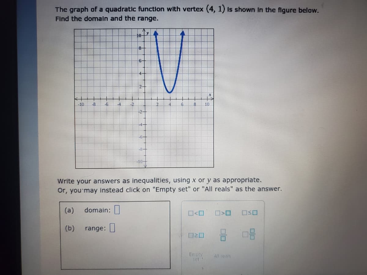 The graph of a quadratic function with vertex (4, 1) Is shown In the figure below.
Find the domaln and the range.
8-
6-
4-
2-
-10
-6
10
10
Write your answers as inequalities, using x or y as appropriate.
Or, you'may instead click on "Empty set" or "All reals" as the answer.
(a)
domain:|
口Sロ
(b)
range:
DRO
Empty
set
All reals
