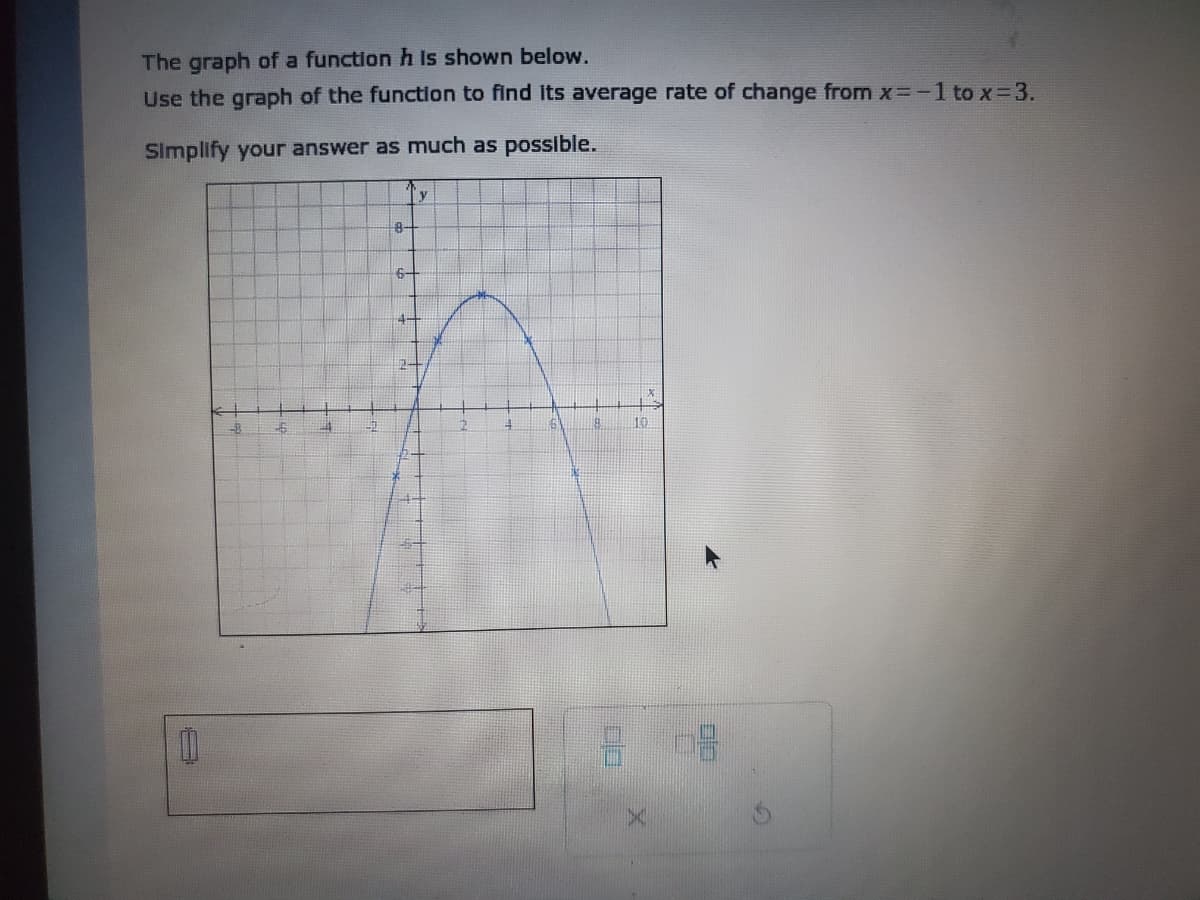 The graph of a function h Is shown below.
Use the graph of the function to find Its average rate of change from x=-1 to x-3.
Simplify your answer as much as possible.
y
6-
4-
10
