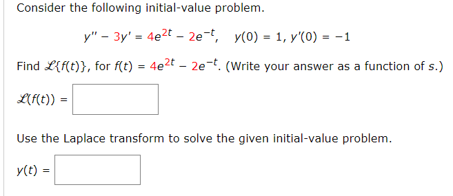 Consider the following initial-value problem.
y" - 3y' = 4e2t – 2e-t, y(0) = 1, y'(0) = -1
Find L{f(t)}, for f(t) = 4e2t – 2e-t. (Write your answer as a function of s.)
L(f(t)) =
Use the Laplace transform to solve the given initial-value problem.
y(t) =
