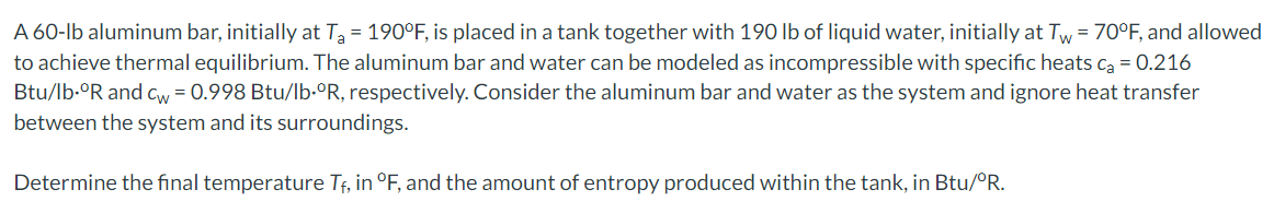 A 60-lb aluminum bar, initially at T = 190°F, is placed in a tank together with 190 lb of liquid water, initially at Tw = 70°F, and allowed
to achieve thermal equilibrium. The aluminum bar and water can be modeled as incompressible with specific heats ca = 0.216
Btu/lb-°R and cw = 0.998 Btu/lb•°R, respectively. Consider the aluminum bar and water as the system and ignore heat transfer
between the system and its surroundings.
Determine the final temperature Tf, in °F, and the amount of entropy produced within the tank, in Btu/°R.
