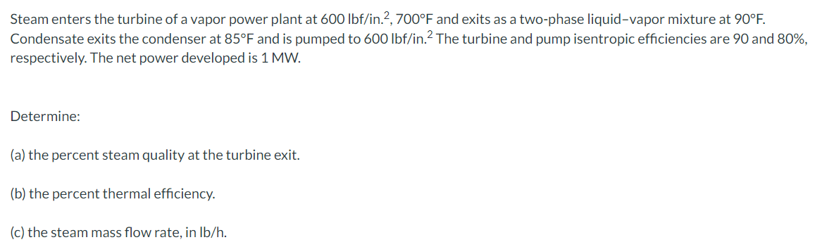 Steam enters the turbine of a vapor power plant at 600 lbf/in.?, 700°F and exits as a two-phase liquid-vapor mixture at 90°F.
Condensate exits the condenser at 85°F and is pumped to 600 lbf/in.2 The turbine and pump isentropic efficiencies are 90 and 80%,
respectively. The net power developed is 1 MW.
Determine:
(a) the percent steam quality at the turbine exit.
(b) the percent thermal efficiency.
(c) the steam mass flow rate, in Ib/h.
