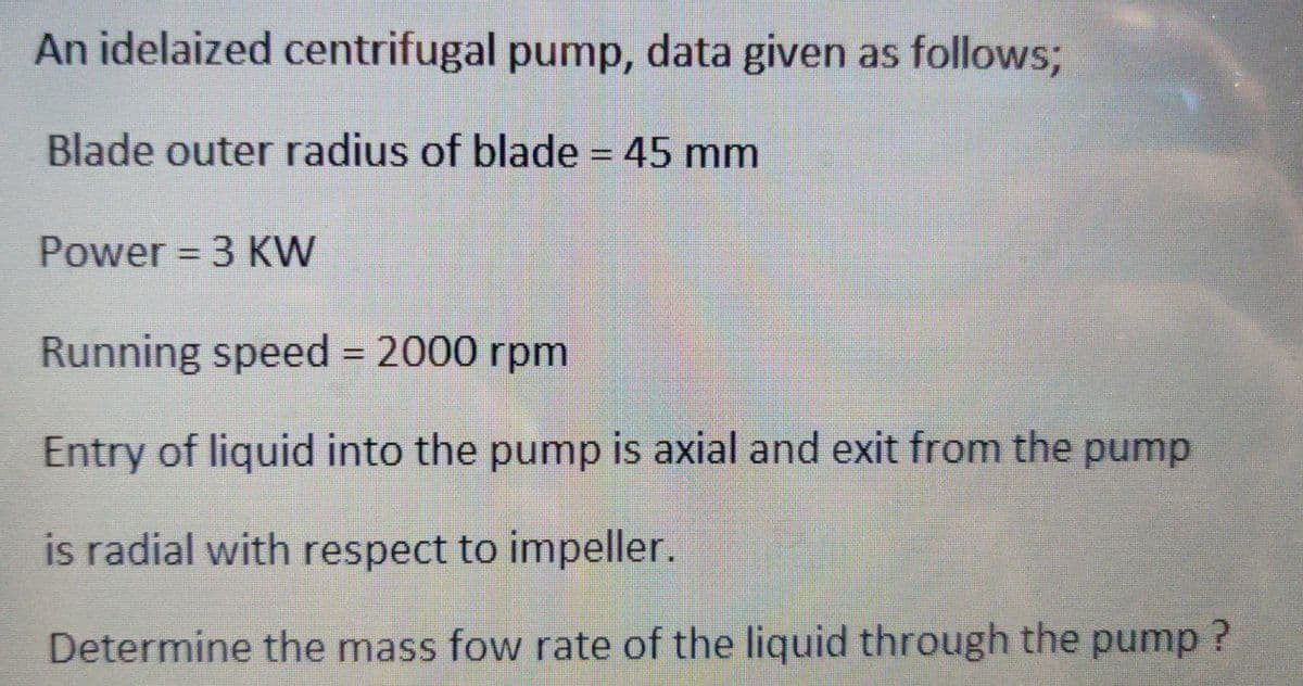 An idelaized centrifugal pump, data given as follows;
Blade outer radius of blade = 45 mm
Power = 3 KW
Running speed = 2000 rpm
Entry of liquid into the pump is axial and exit from the pump
is radial with respect to impeller.
Determine the mass fow rate of the liquid through the pump?