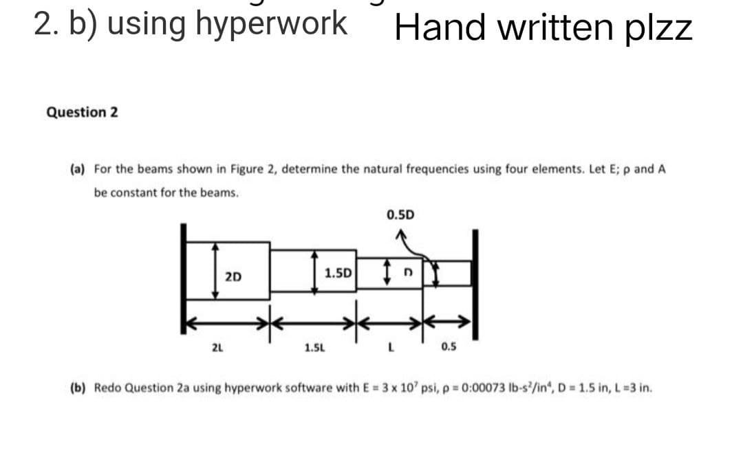 2. b) using hyperwork
Hand written plzz
Question 2
(a) For the beams shown in Figure 2, determine the natural frequencies using four elements. Let E; p and A
be constant for the beams..
0.5D
BIRD
1.5D
2D
L
0.5
2L
1.5L
(b) Redo Question 2a using hyperwork software with E = 3 x 10' psi, p = 0:00073 lb-s²/in", D = 1.5 in, L=3 in.