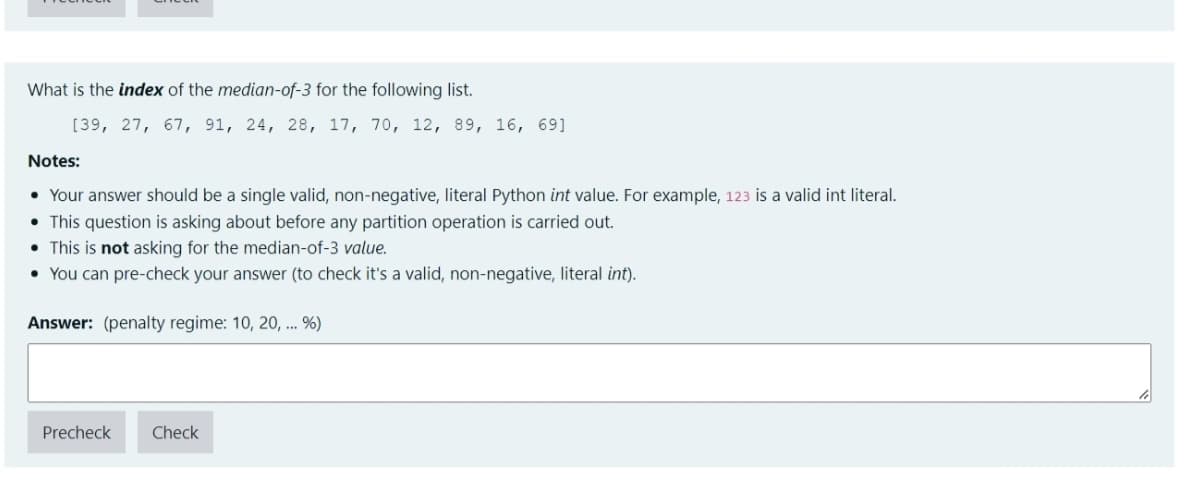 What is the index of the median-of-3 for the following list.
[39, 27, 67, 91, 24, 28, 17, 70, 12, 89, 16, 69]
Notes:
• Your answer should be a single valid, non-negative, literal Python int value. For example, 123 is a valid int literal.
• This question is asking about before any partition operation is carried out.
• This is not asking for the median-of-3 value.
• You can pre-check your answer (to check it's a valid, non-negative, literal int).
Answer: (penalty regime: 10, 20, ... %)
Precheck
Check
