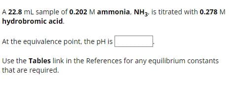 A 22.8 mL sample of 0.202 M ammonia, NH3, is titrated with 0.278 M
hydrobromic acid.
At the equivalence point, the pH is
Use the Tables link in the References for any equilibrium constants
that are required.
