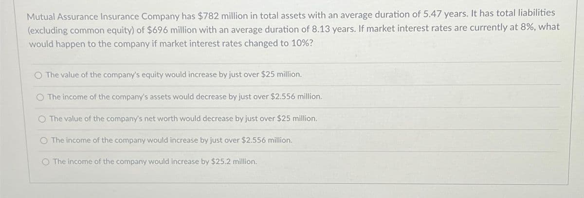 Mutual Assurance Insurance Company has $782 million in total assets with an average duration of 5.47 years. It has total liabilities
(excluding common equity) of $696 million with an average duration of 8.13 years. If market interest rates are currently at 8%, what
would happen to the company if market interest rates changed to 10%?
O The value of the company's equity would increase by just over $25 million.
O The income of the company's assets would decrease by just over $2.556 million.
O The value of the company's net worth would decrease by just over $25 million.
The income of the company would increase by just over $2.556 million.
O The income of the company would increase by $25.2 million.
