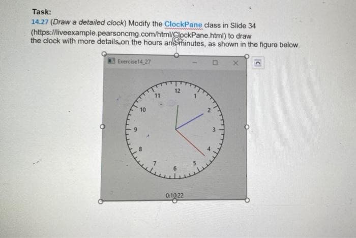 Task:
14.27 (Draw a detailed clock) Modify the ClockPane class in Slide 34
(https://liveexample.pearsoncmg.com/html/ClockPane.html) to draw
the clock with more details on the hours anminutes, as shown in the figure below.
Exercise 14 27
0
12
10
11
0:10:22
~
3