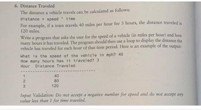 6. Distance Traveled
The distance a vehicle travels can be calculated as follows:
distance = speed time
For example, if a train travels 40 miles per hour for 3 hours, the distance traveled is
120 miles.
Write a program that asks the user for the speed of a vehicle (in miles per hour) and how
many hours it has traveled. The program should then use a loop to display the distance the
vehicle has traveled for each hour of that time period. Here is an example of the output:
What is the speed of the vehicle in mph? 40
How many hours has it traveled? 3
Hour Distance Traveled
1
40
2
80
3
120
Input Validation: Do not accept a negative number for speed and do not accept any
value less than 1 for time traveled.
