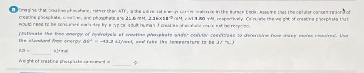 a Imagine that creatine phosphate, rather than ATP, is the universal energy carrier molecule in the human body. Assume that the cellular concentrations of
creatine phosphate, creatine, and phosphate are 21.6 mM, 2.16x10-3 mm, and 3.80 mM, respectively. Calculate the weight of creatine phosphate that
would need to be consumed each day by a typical adult human if creatine phosphate could not be recycled.
(Estimate the free energy of hydrolysis of creatine phosphate under cellular conditions to determine how many moles required. Use
the standard free energy AG = -43.3 kJ/mol, and take the temperature to be 37 °C.)
AG=
kJ/mol
Weight of creatine phosphate consumed =
9