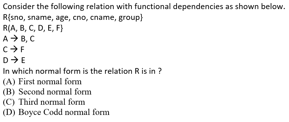 Consider the following relation with functional dependencies as shown below.
R{sno, sname, age, cno, cname, group}
R(A, B, С, D, E, F}
А В, С
C> F
D-E
In which normal form is the relation R is in ?
(A) First normal form
(B) Second normal form
(C) Third normal form
(D) Boyce Codd normal form
