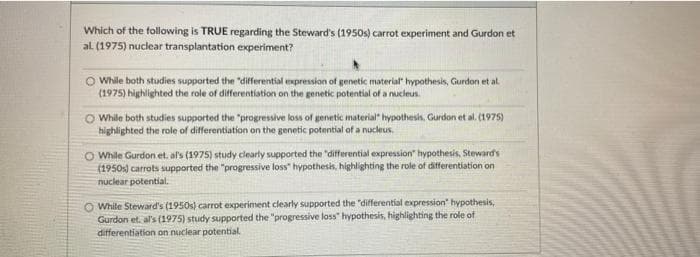 Which of the following is TRUE regarding the Steward's (1950s) carrot experiment and Gurdon et
al. (1975) nuclear transplantation experiment?
O While both studies supported the differential expression of genetic material hypothesis, Gurdon et al.
(1975) highlighted the role of differentiation on the genetic potential of a nucleus.
O While both studies supported the "progressive loss of genetic material hypothesis, Gurdon et al. (1975)
highlighted the role of differentiation on the genetic potential of a nucleus.
O While Gurdon et. al's (1975) study clearly supported the differential expression" hypothesis, Steward's
(1950s) carrots supported the progressive loss" hypothesis, highlighting the role of differentiation on
nuclear potential.
O While Steward's (1950s) carrot experiment clearly supported the "differential expression hypothesis,
Gurdon et. al's (1975) study supported the "progressive lass" hypothesis, highlighting the role of
differentiation on nuclear potential.
