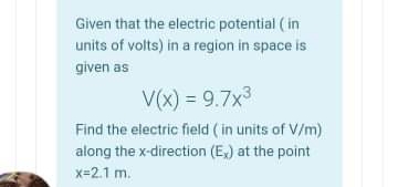 Given that the electric potential ( in
units of volts) in a region in space is
given as
V(x) = 9.7x3
Find the electric field ( in units of V/m)
along the x-direction (E,) at the point
x=2.1 m.
