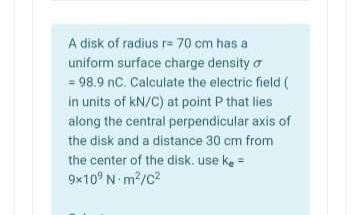 A disk of radius r= 70 cm has a
uniform surface charge density o
= 98.9 nC. Calculate the electric field (
in units of kN/C) at point P that lies
along the central perpendicular axis of
the disk and a distance 30 cm from
the center of the disk. use ke =
9x10° N m2/c?
