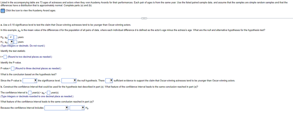 Listed in the accompanying table are 73 ages of actresses and actors when they won Academy Awards for their performances. Each pair of ages is from the same year. Use the listed paired sample data, and assume that the samples are simple random samples and that the
differences have a distribution that is approximately normal. Complete parts (a) and (b).
Click the icon to view the Academy Award ages.
a. Use a 0.10 significance level to test the claim that Oscar-winning actresses tend to be younger than Oscar-winning actors.
In this example, " is the mean value of the differences d for the population of all pairs of data, where each individual difference d is defined as the actor's age minus the actress's age. What are the null and alternative hypotheses for the hypothesis test?
Ho: Ha
years
years
H₁: Ha
(Type integers or decimals. Do not round.)
Identify the test statistic.
#
(…)
t= (Round to two decimal places as needed.)
Identify the P-value.
P-value= (Round to three decimal places as needed.)
What is the conclusion based on the hypothesis test?
Since the P-value is
the significance level,
the null hypothesis. There
sufficient evidence to support the claim that Oscar-winning actresses tend to be younger than Oscar-winning actors.
b. Construct the confidence interval that could be used for the hypothesis test described in part (a). What feature of the confidence interval leads to the same conclusion reached in part (a)?
The confidence interval is year(s) < d < year(s).
(Type integers or decimals rounded to one decimal place as needed.)
What feature of the confidence interval leads to the same conclusion reached in part (a)?
Because the confidence interval includes
Ho.
▼