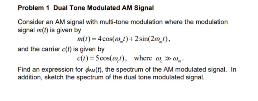 Problem 1 Dual Tone Modulated AM Signal
Consider an AM signal with multi-tone modulation where the modulation
signal m(t) is given by
m(t) = 4 cos(@t)+2 sin(2@_t),
and the carrier c(t) is given by
c(t) =5cos(@t),
where @ »@„ .
Find an expression for ØAM(t), the spectrum of the AM modulated signal. In
addition, sketch the spectrum of the dual tone modulated signal.
