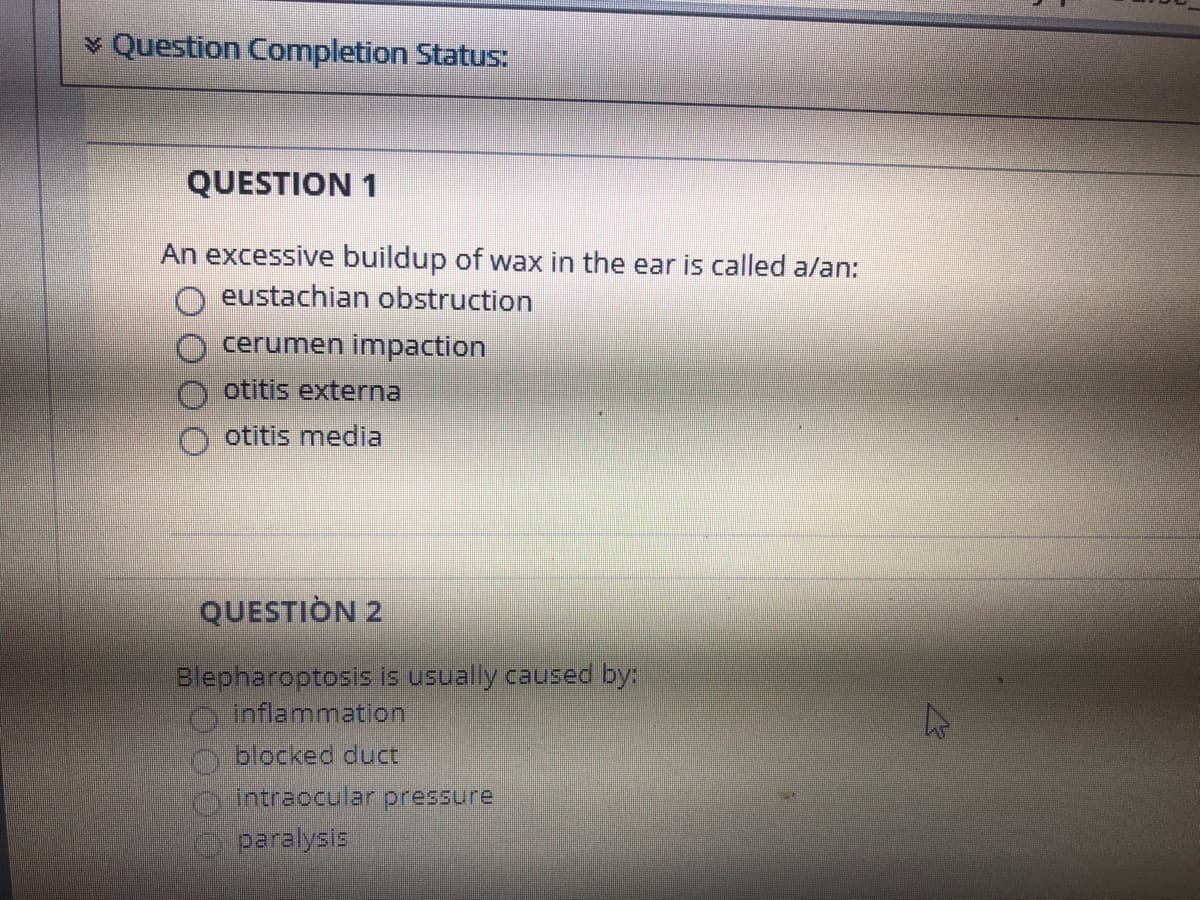 v Question Completion StatuS:
QUESTION 1
An excessive buildup of wax in the ear is called a/an:
O eustachian obstruction
cerumen impaction
otitis externa
otitis media
QUESTIÒN 2
Blepharoptosis is usually caused by:
O inflammation
O blocked duct
n intraocular pressure
paralysis
