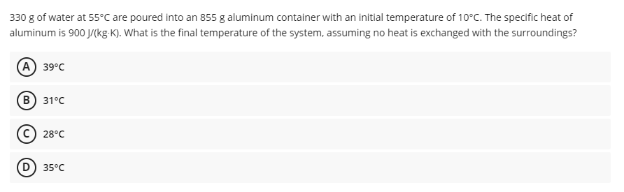 330 g of water at 55°C are poured into an 855 g aluminum container with an initial temperature of 10°C. The specific heat of
aluminum is 900 J/(kg-K). What is the final temperature of the system, assuming no heat is exchanged with the surroundings?
(А) 39°C
(В) 31°C
28°C
(D) 35°C

