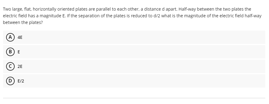 Two large, flat, horizontally oriented plates are parallel to each other, a distance d apart. Half-way between the two plates the
electric field has a magnitude E. If the separation of the plates is reduced to d/2 what is the magnitude of the electric field half-way
between the plates?
(А) 4E
(В) Е
c) 2E
D) E/2
