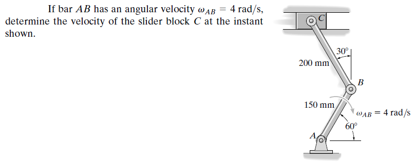 If bar AB has an angular velocity w AB = 4 rad/s,
determine the velocity of the slider block C at the instant
shown.
30°
200 mm
B
150 mm
WAB = 4 rad/s
60°
