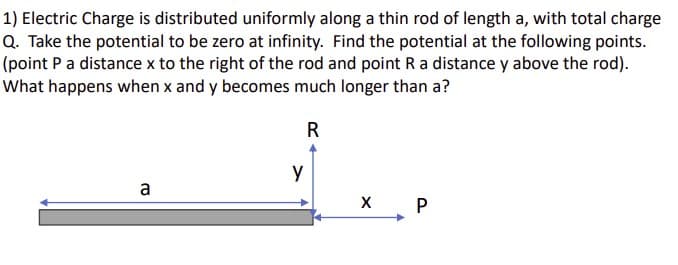 1) Electric Charge is distributed uniformly along a thin rod of length a, with total charge
Q. Take the potential to be zero at infinity. Find the potential at the following points.
(point P a distance x to the right of the rod and point R a distance y above the rod).
What happens when x and y becomes much longer than a?
R
a
y
X P