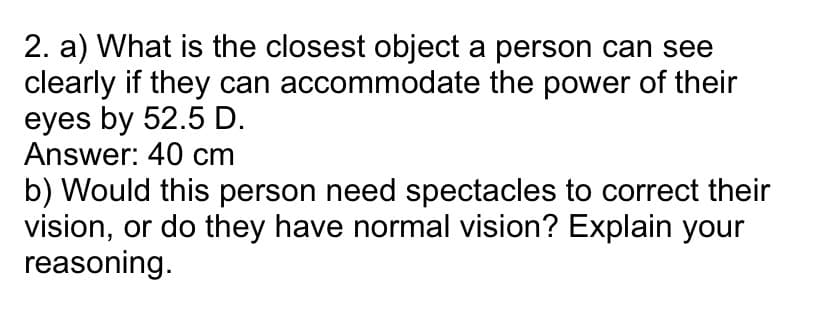 2. a) What is the closest object a person can see
clearly if they can accommodate the power of their
eyes by 52.5 D.
Answer: 40 cm
b) Would this person need spectacles to correct their
vision, or do they have normal vision? Explain your
reasoning.