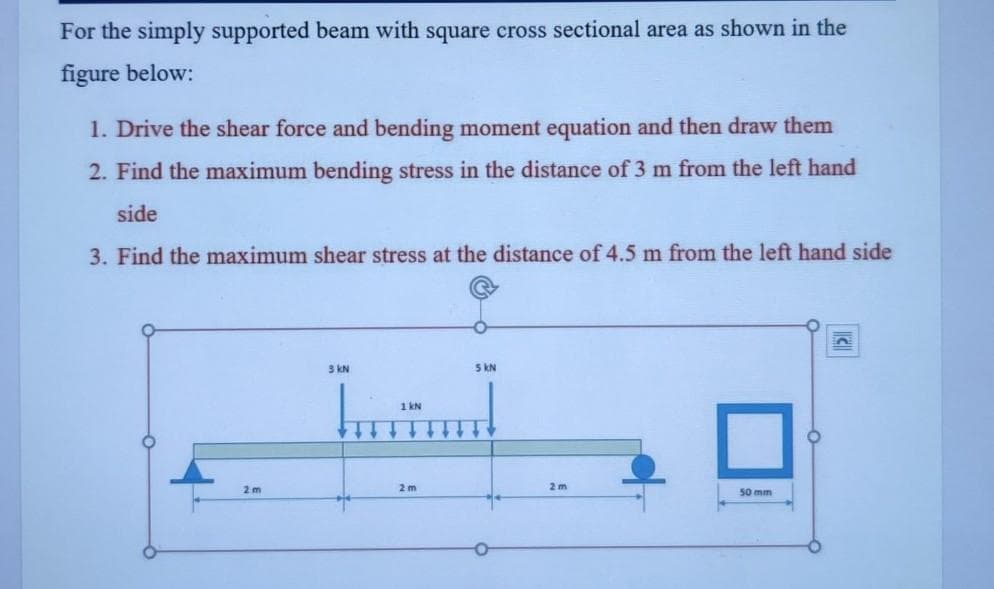 For the simply supported beam with square cross sectional area as shown in the
figure below:
1. Drive the shear force and bending moment equation and then draw them
2. Find the maximum bending stress in the distance of 3 m from the left hand
side
3. Find the maximum shear stress at the distance of 4.5 m from the left hand side
3 kN
5 kN
1 kN
2 m
2 m
2 m
50 mm
