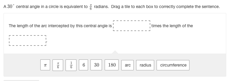 A 30° central angle in a circle is equivalent to radians. Drag a tile to each box to correctly complete the sentence.
The length of the arc intercepted by this central angle is
times the length of the
30
180
arc
radius
circumference
6,
